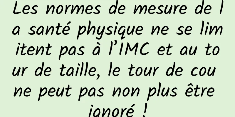 Les normes de mesure de la santé physique ne se limitent pas à l’IMC et au tour de taille, le tour de cou ne peut pas non plus être ignoré !