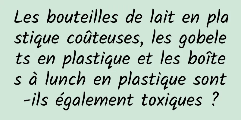 Les bouteilles de lait en plastique coûteuses, les gobelets en plastique et les boîtes à lunch en plastique sont-ils également toxiques ?