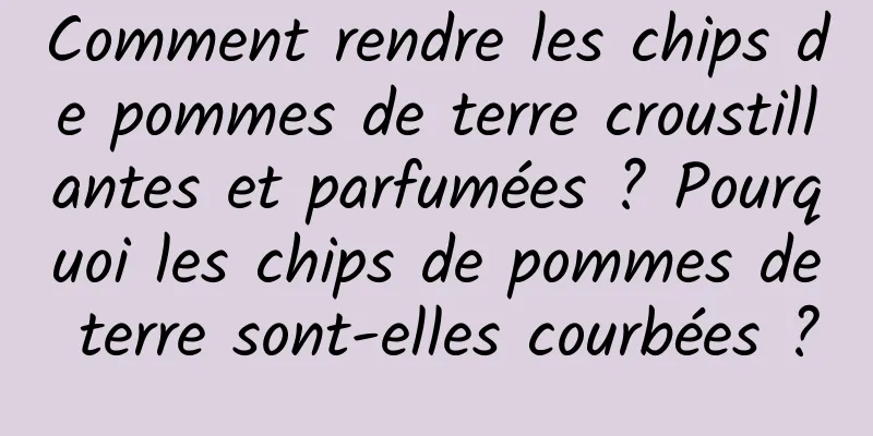 Comment rendre les chips de pommes de terre croustillantes et parfumées ? Pourquoi les chips de pommes de terre sont-elles courbées ?