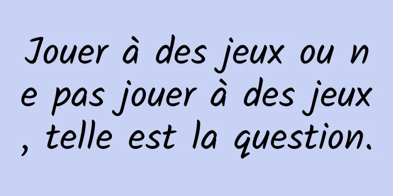 Jouer à des jeux ou ne pas jouer à des jeux, telle est la question.