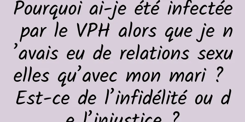 Pourquoi ai-je été infectée par le VPH alors que je n’avais eu de relations sexuelles qu’avec mon mari ? Est-ce de l’infidélité ou de l’injustice ?