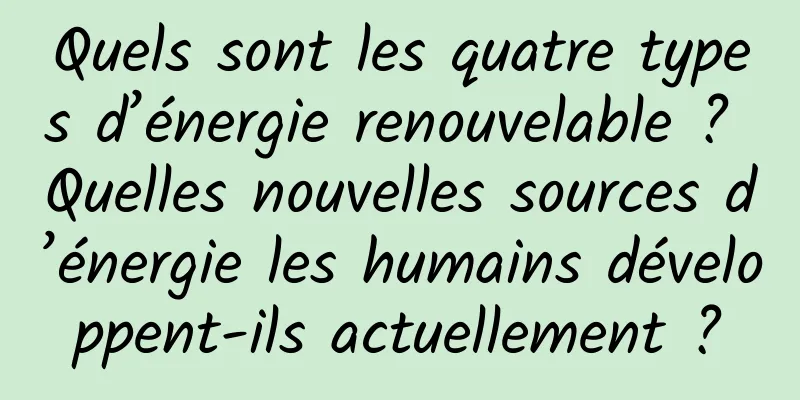 Quels sont les quatre types d’énergie renouvelable ? Quelles nouvelles sources d’énergie les humains développent-ils actuellement ?