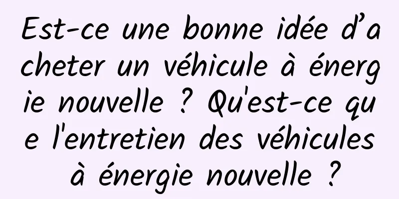 Est-ce une bonne idée d’acheter un véhicule à énergie nouvelle ? Qu'est-ce que l'entretien des véhicules à énergie nouvelle ?