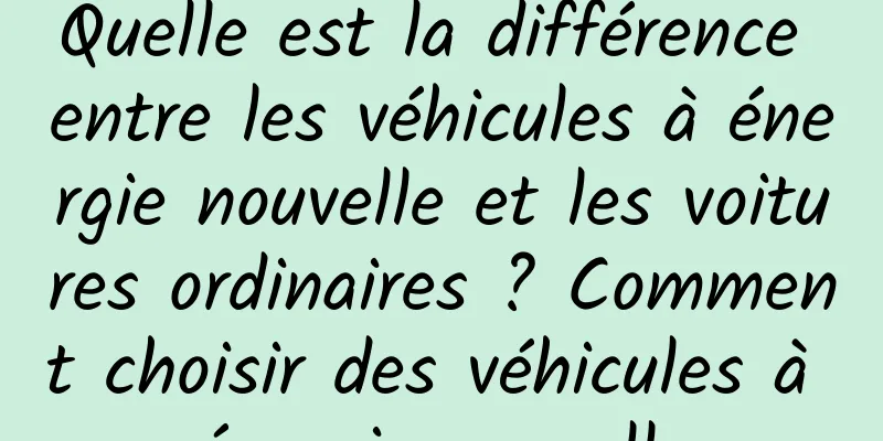 Quelle est la différence entre les véhicules à énergie nouvelle et les voitures ordinaires ? Comment choisir des véhicules à énergie nouvelle