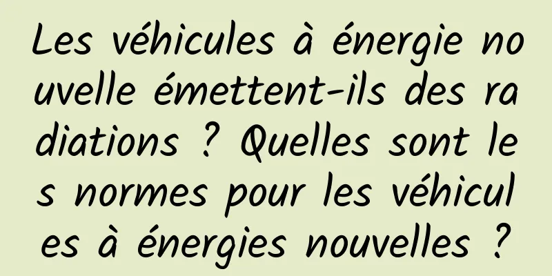 Les véhicules à énergie nouvelle émettent-ils des radiations ? Quelles sont les normes pour les véhicules à énergies nouvelles ?