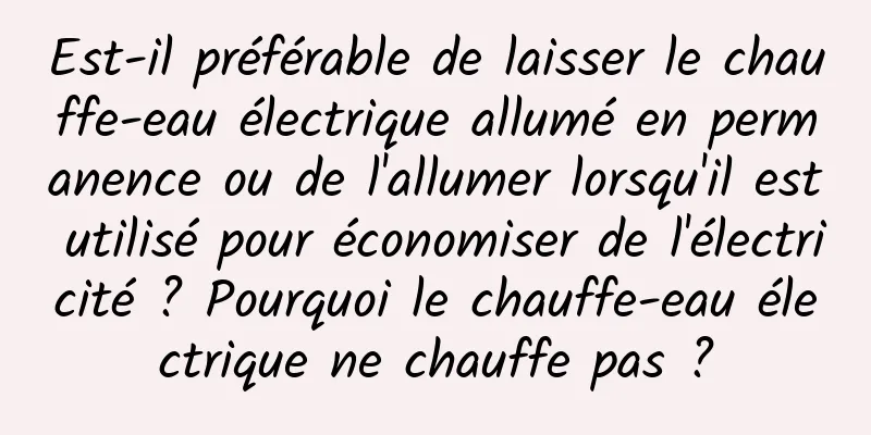 Est-il préférable de laisser le chauffe-eau électrique allumé en permanence ou de l'allumer lorsqu'il est utilisé pour économiser de l'électricité ? Pourquoi le chauffe-eau électrique ne chauffe pas ?