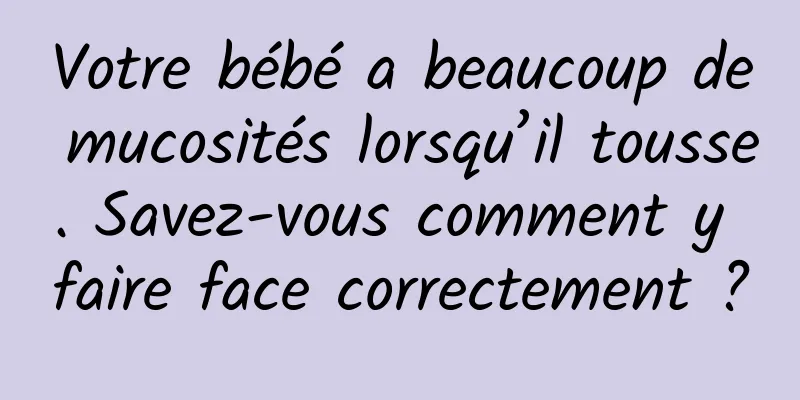 Votre bébé a beaucoup de mucosités lorsqu’il tousse. Savez-vous comment y faire face correctement ?