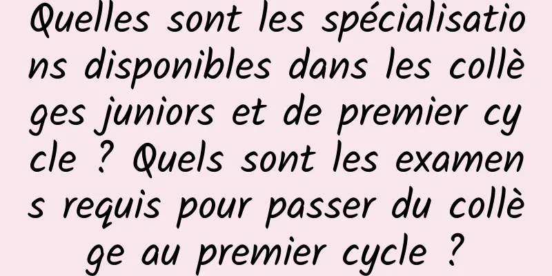 Quelles sont les spécialisations disponibles dans les collèges juniors et de premier cycle ? Quels sont les examens requis pour passer du collège au premier cycle ?
