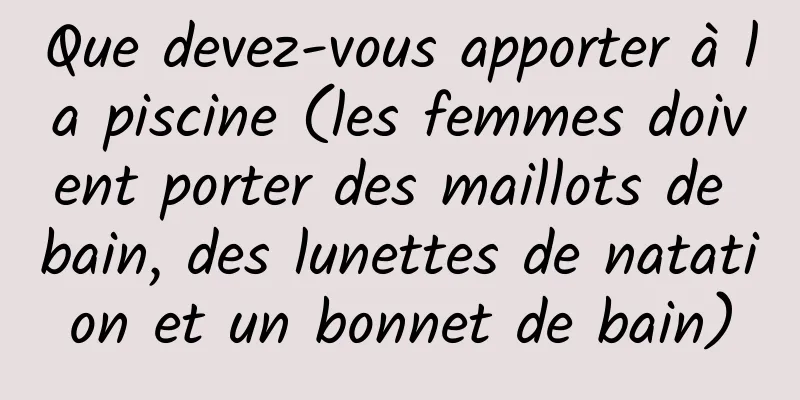 Que devez-vous apporter à la piscine (les femmes doivent porter des maillots de bain, des lunettes de natation et un bonnet de bain)