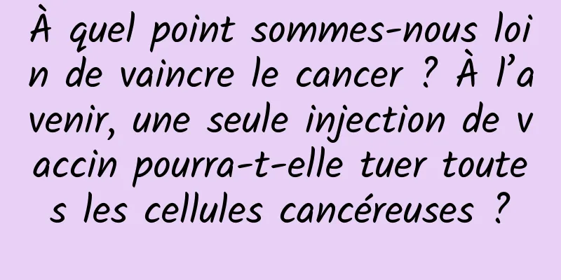 À quel point sommes-nous loin de vaincre le cancer ? À l’avenir, une seule injection de vaccin pourra-t-elle tuer toutes les cellules cancéreuses ?
