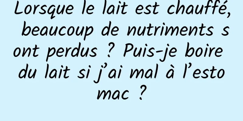 Lorsque le lait est chauffé, beaucoup de nutriments sont perdus ? Puis-je boire du lait si j’ai mal à l’estomac ?