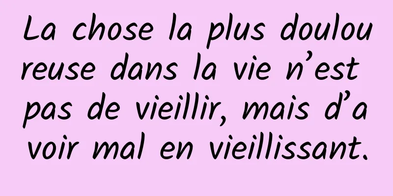 La chose la plus douloureuse dans la vie n’est pas de vieillir, mais d’avoir mal en vieillissant.
