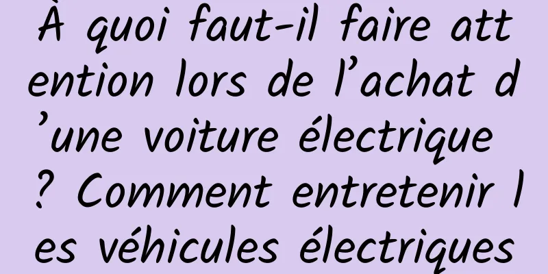 À quoi faut-il faire attention lors de l’achat d’une voiture électrique ? Comment entretenir les véhicules électriques