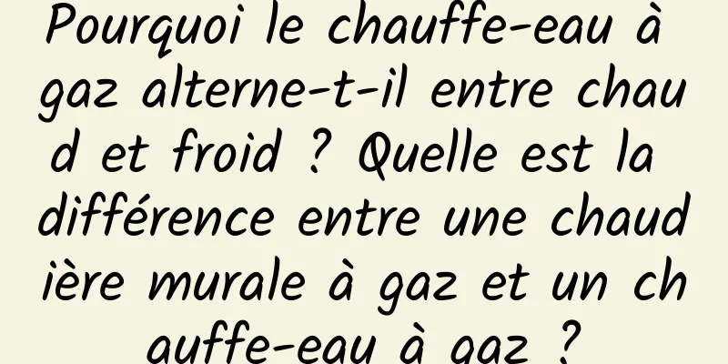 Pourquoi le chauffe-eau à gaz alterne-t-il entre chaud et froid ? Quelle est la différence entre une chaudière murale à gaz et un chauffe-eau à gaz ?