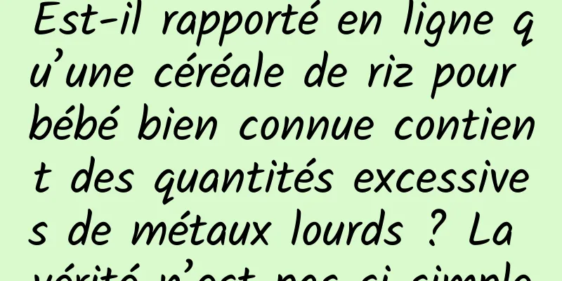 Est-il rapporté en ligne qu’une céréale de riz pour bébé bien connue contient des quantités excessives de métaux lourds ? La vérité n’est pas si simple