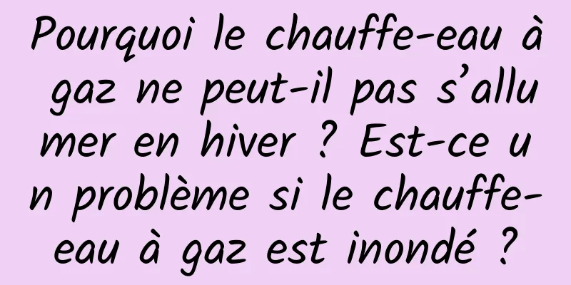 Pourquoi le chauffe-eau à gaz ne peut-il pas s’allumer en hiver ? Est-ce un problème si le chauffe-eau à gaz est inondé ?