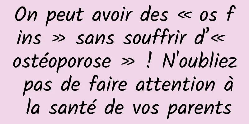 On peut avoir des « os fins » sans souffrir d’« ostéoporose » ! N'oubliez pas de faire attention à la santé de vos parents