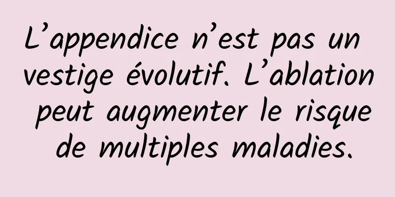L’appendice n’est pas un vestige évolutif. L’ablation peut augmenter le risque de multiples maladies.