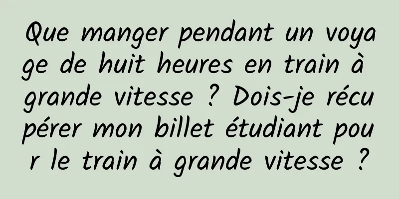 Que manger pendant un voyage de huit heures en train à grande vitesse ? Dois-je récupérer mon billet étudiant pour le train à grande vitesse ?