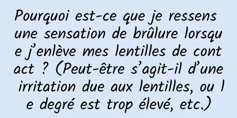 Pourquoi est-ce que je ressens une sensation de brûlure lorsque j’enlève mes lentilles de contact ? (Peut-être s’agit-il d’une irritation due aux lentilles, ou le degré est trop élevé, etc.)