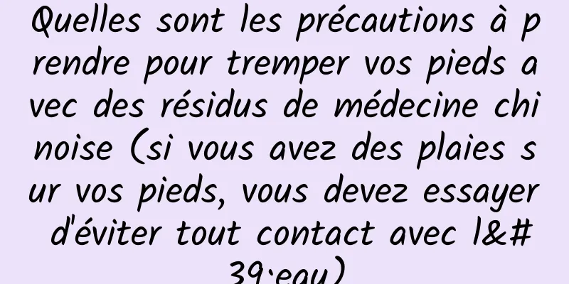 Quelles sont les précautions à prendre pour tremper vos pieds avec des résidus de médecine chinoise (si vous avez des plaies sur vos pieds, vous devez essayer d'éviter tout contact avec l'eau)