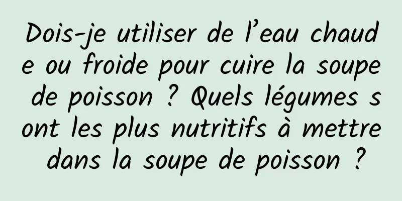 Dois-je utiliser de l’eau chaude ou froide pour cuire la soupe de poisson ? Quels légumes sont les plus nutritifs à mettre dans la soupe de poisson ?