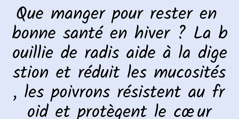 Que manger pour rester en bonne santé en hiver ? La bouillie de radis aide à la digestion et réduit les mucosités, les poivrons résistent au froid et protègent le cœur
