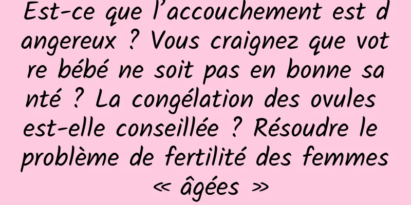 Est-ce que l’accouchement est dangereux ? Vous craignez que votre bébé ne soit pas en bonne santé ? La congélation des ovules est-elle conseillée ? Résoudre le problème de fertilité des femmes « âgées »
