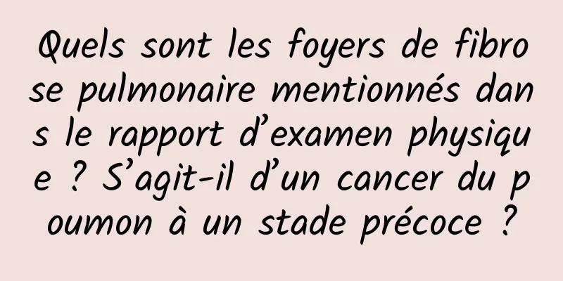 Quels sont les foyers de fibrose pulmonaire mentionnés dans le rapport d’examen physique ? S’agit-il d’un cancer du poumon à un stade précoce ?