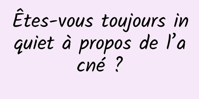 Êtes-vous toujours inquiet à propos de l’acné ?