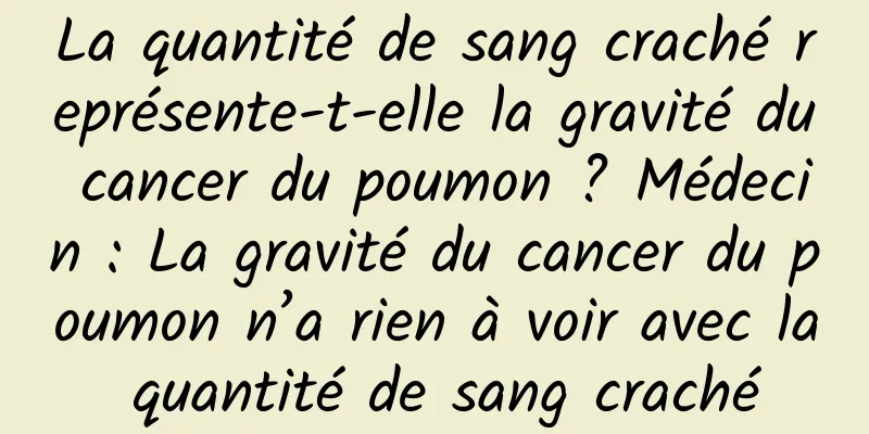 La quantité de sang craché représente-t-elle la gravité du cancer du poumon ? Médecin : La gravité du cancer du poumon n’a rien à voir avec la quantité de sang craché