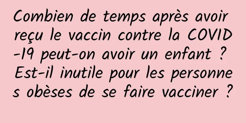 Combien de temps après avoir reçu le vaccin contre la COVID-19 peut-on avoir un enfant ? Est-il inutile pour les personnes obèses de se faire vacciner ?