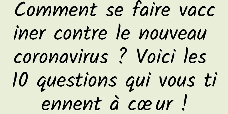 Comment se faire vacciner contre le nouveau coronavirus ? Voici les 10 questions qui vous tiennent à cœur !