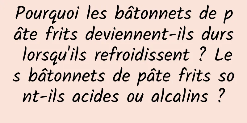 Pourquoi les bâtonnets de pâte frits deviennent-ils durs lorsqu'ils refroidissent ? Les bâtonnets de pâte frits sont-ils acides ou alcalins ?