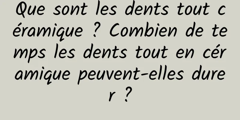 Que sont les dents tout céramique ? Combien de temps les dents tout en céramique peuvent-elles durer ?