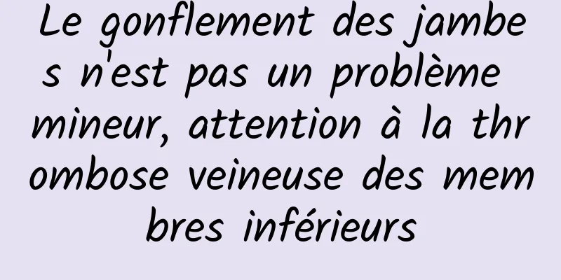 Le gonflement des jambes n'est pas un problème mineur, attention à la thrombose veineuse des membres inférieurs