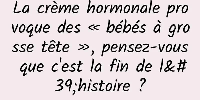 La crème hormonale provoque des « bébés à grosse tête », pensez-vous que c'est la fin de l'histoire ?