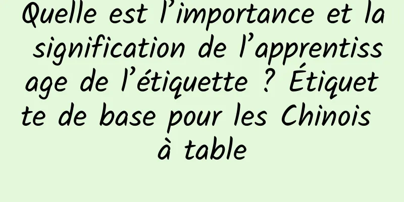Quelle est l’importance et la signification de l’apprentissage de l’étiquette ? Étiquette de base pour les Chinois à table