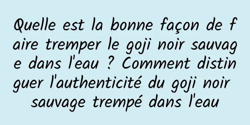 Quelle est la bonne façon de faire tremper le goji noir sauvage dans l'eau ? Comment distinguer l'authenticité du goji noir sauvage trempé dans l'eau