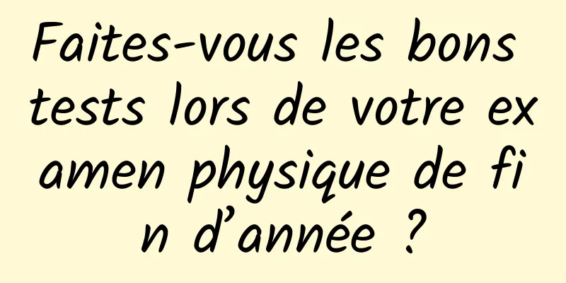 Faites-vous les bons tests lors de votre examen physique de fin d’année ?