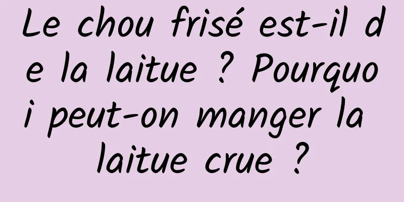 Le chou frisé est-il de la laitue ? Pourquoi peut-on manger la laitue crue ?