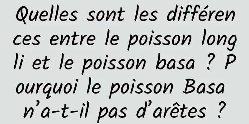 Quelles sont les différences entre le poisson longli et le poisson basa ? Pourquoi le poisson Basa n’a-t-il pas d’arêtes ?