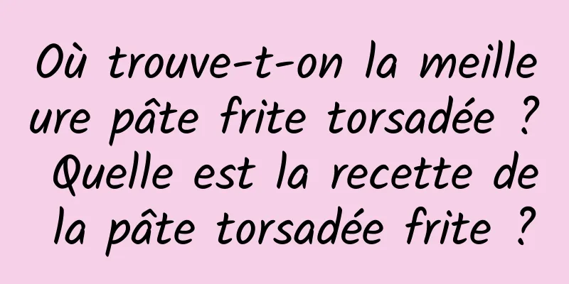 Où trouve-t-on la meilleure pâte frite torsadée ? Quelle est la recette de la pâte torsadée frite ?