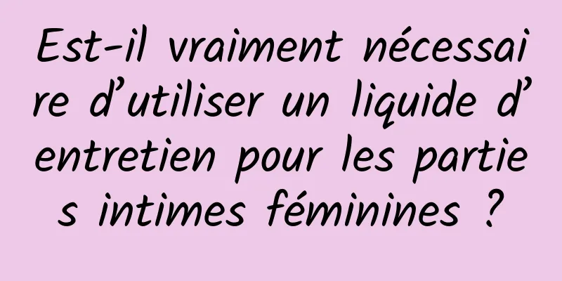 Est-il vraiment nécessaire d’utiliser un liquide d’entretien pour les parties intimes féminines ?