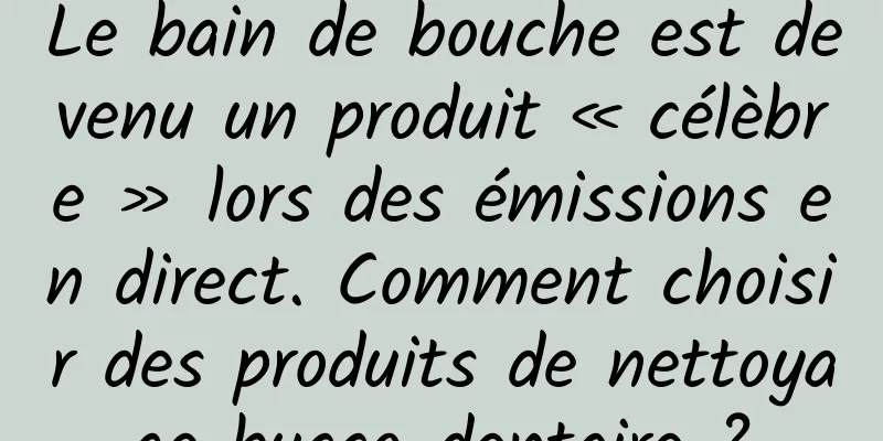 Le bain de bouche est devenu un produit « célèbre » lors des émissions en direct. Comment choisir des produits de nettoyage bucco-dentaire ?