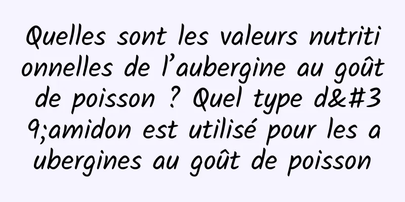 Quelles sont les valeurs nutritionnelles de l’aubergine au goût de poisson ? Quel type d'amidon est utilisé pour les aubergines au goût de poisson