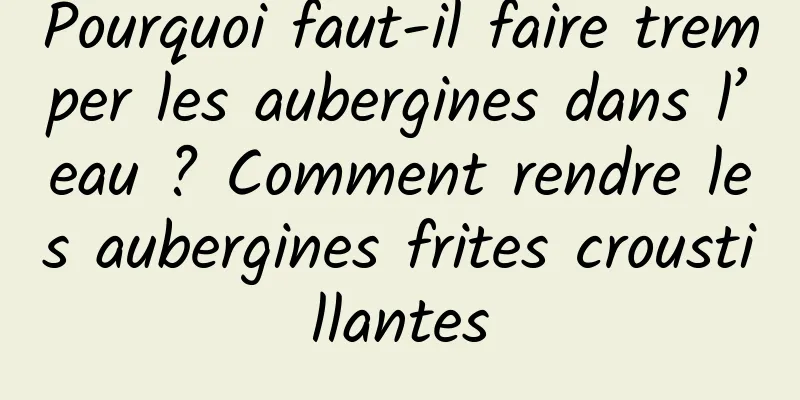 Pourquoi faut-il faire tremper les aubergines dans l’eau ? Comment rendre les aubergines frites croustillantes