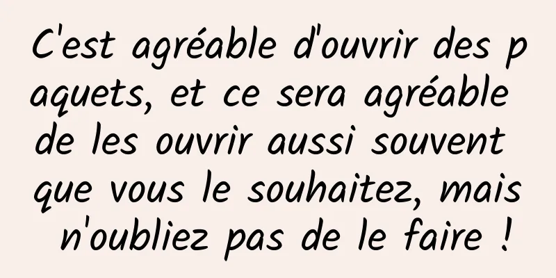 C'est agréable d'ouvrir des paquets, et ce sera agréable de les ouvrir aussi souvent que vous le souhaitez, mais n'oubliez pas de le faire !