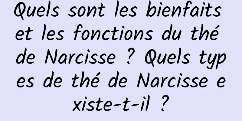 Quels sont les bienfaits et les fonctions du thé de Narcisse ? Quels types de thé de Narcisse existe-t-il ?