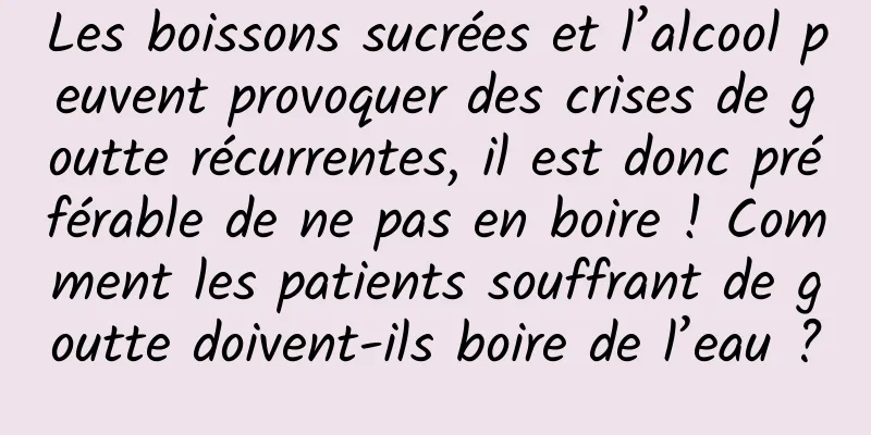 Les boissons sucrées et l’alcool peuvent provoquer des crises de goutte récurrentes, il est donc préférable de ne pas en boire ! Comment les patients souffrant de goutte doivent-ils boire de l’eau ?